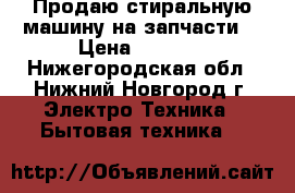 Продаю стиральную машину на запчасти  › Цена ­ 2 500 - Нижегородская обл., Нижний Новгород г. Электро-Техника » Бытовая техника   